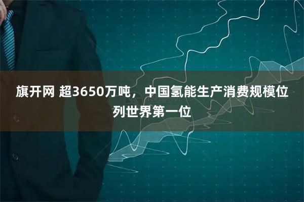 旗开网 超3650万吨,中国氢能生产消费规模位列世界第一位