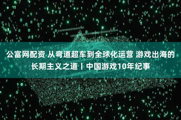 公富网配资 从弯道超车到全球化运营 游戏出海的长期主义之道丨中国游戏10年纪事
