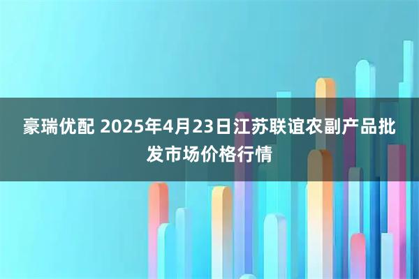 豪瑞优配 2025年4月23日江苏联谊农副产品批发市场价格行情