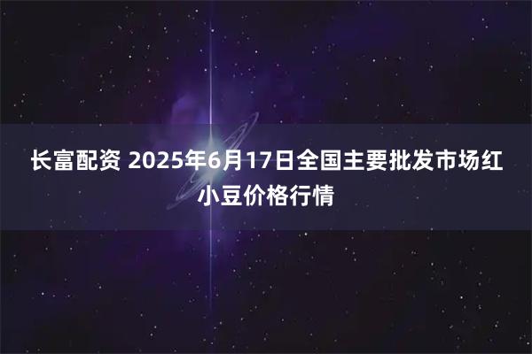 长富配资 2025年6月17日全国主要批发市场红小豆价格行情