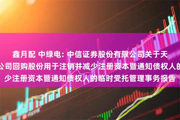 鑫月配 中绿电: 中信证券股份有限公司关于天津中绿电投资股份有限公司回购股份用于注销并减少注册资本暨通知债权人的临时受托管理事务报告
