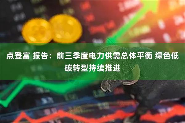 点登富 报告：前三季度电力供需总体平衡 绿色低碳转型持续推进