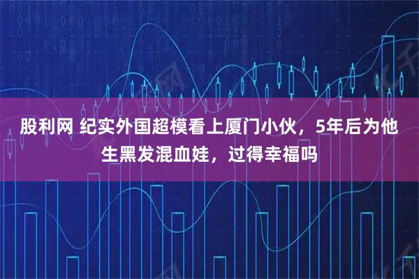 股利网 纪实外国超模看上厦门小伙,5年后为他生黑发混血娃,过得幸福吗