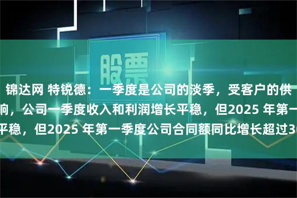 锦达网 特锐德：一季度是公司的淡季，受客户的供货及交付需求等因素影响，公司一季度收入和利润增长平稳，但2025 年第一季度公司合同额同比增长超过30%