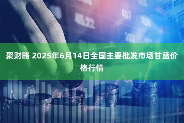 聚财略 2025年6月14日全国主要批发市场甘蓝价格行情