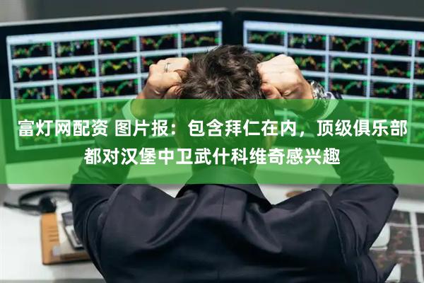富灯网配资 图片报:包含拜仁在内,顶级俱乐部都对汉堡中卫武什科维奇感兴趣