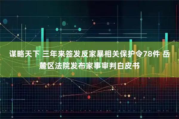 谋略天下 三年来签发反家暴相关保护令78件 岳麓区法院发布家事审判白皮书