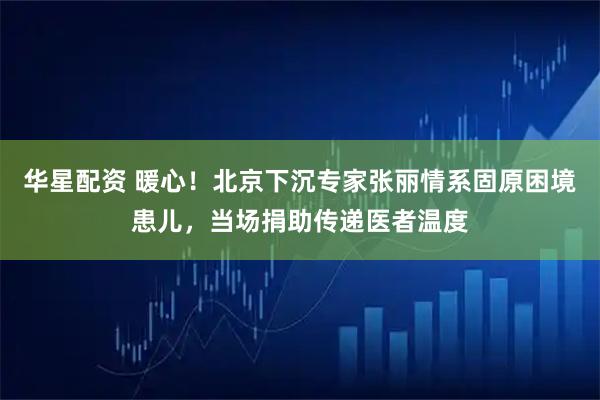 华星配资 暖心!北京下沉专家张丽情系固原困境患儿,当场捐助传递医者温度