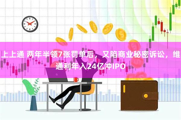 上上通 两年半领7张罚单后，又陷商业秘密诉讼，维通利年入24亿冲IPO