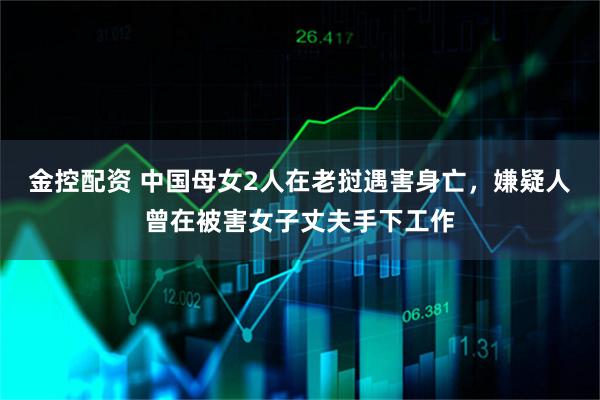 金控配资 中国母女2人在老挝遇害身亡，嫌疑人曾在被害女子丈夫手下工作