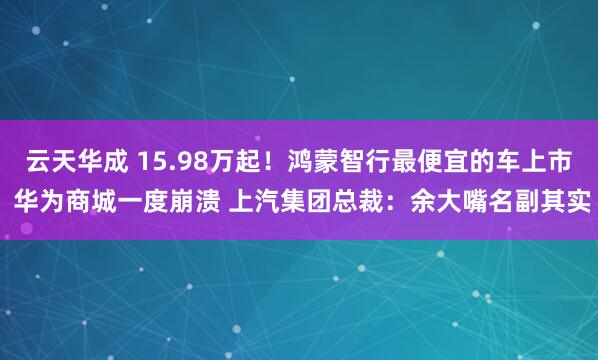 云天华成 15.98万起！鸿蒙智行最便宜的车上市 华为商城一度崩溃 上汽集团总裁：余大嘴名副其实