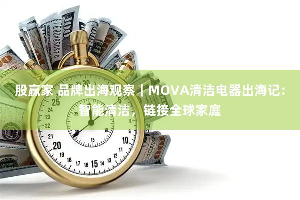 股赢家 品牌出海观察｜MOVA清洁电器出海记：智能清洁，链接全球家庭