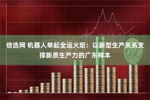倍选网 机器人举起全运火炬：以新型生产关系支撑新质生产力的广东样本