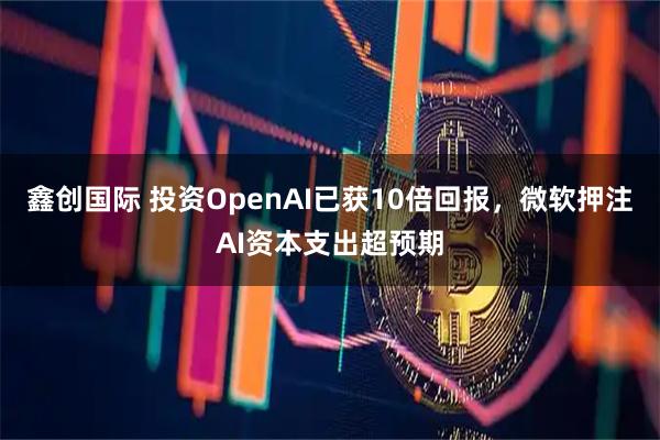 鑫创国际 投资OpenAI已获10倍回报,微软押注AI资本支出超预期