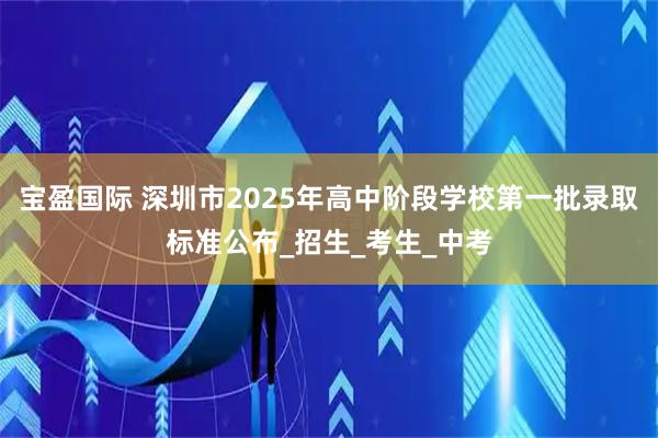 宝盈国际 深圳市2025年高中阶段学校第一批录取标准公布_招生_考生_中考