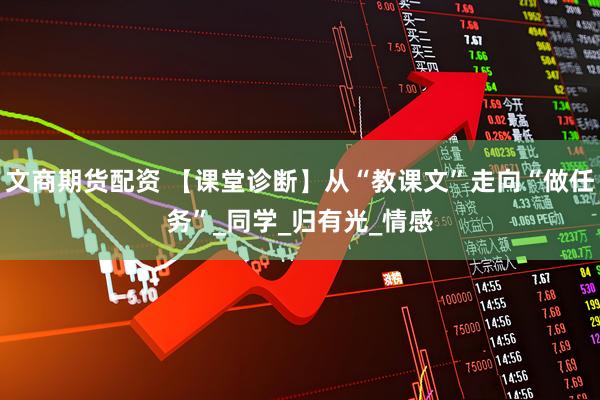 文商期货配资 【课堂诊断】从“教课文”走向“做任务”_同学_归有光_情感